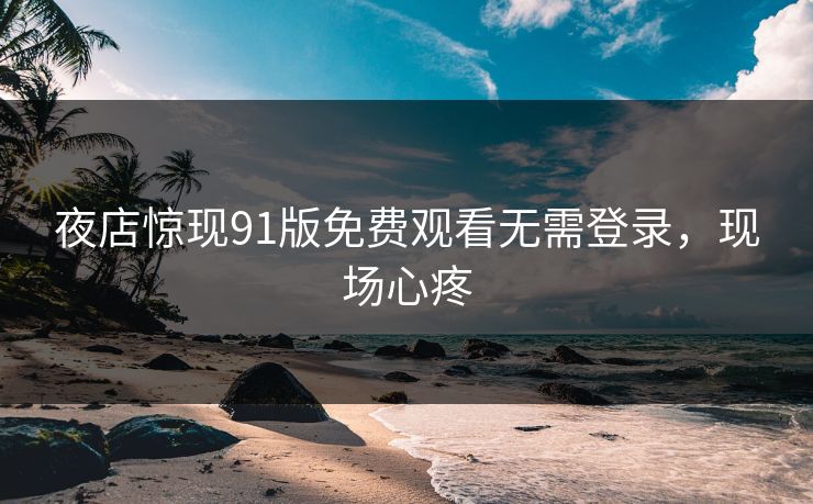 夜店惊现91版免费观看无需登录，现场心疼