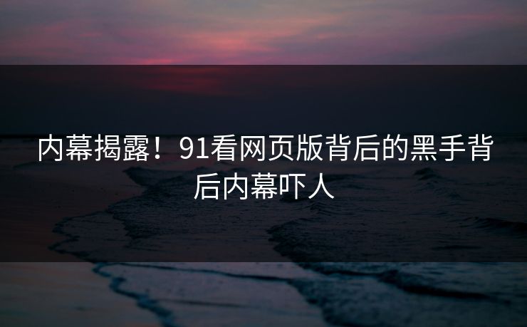 内幕揭露！91看网页版背后的黑手背后内幕吓人