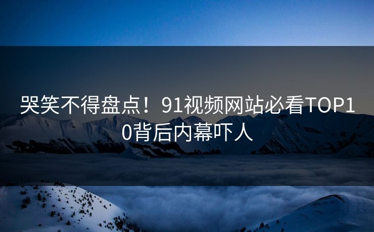 哭笑不得盘点！91视频网站必看TOP10背后内幕吓人