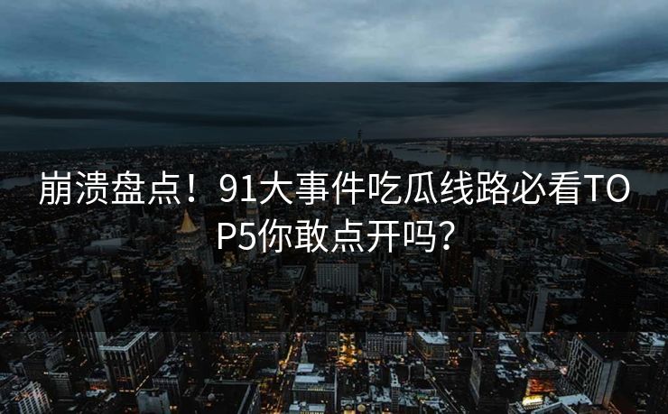 崩溃盘点！91大事件吃瓜线路必看TOP5你敢点开吗？