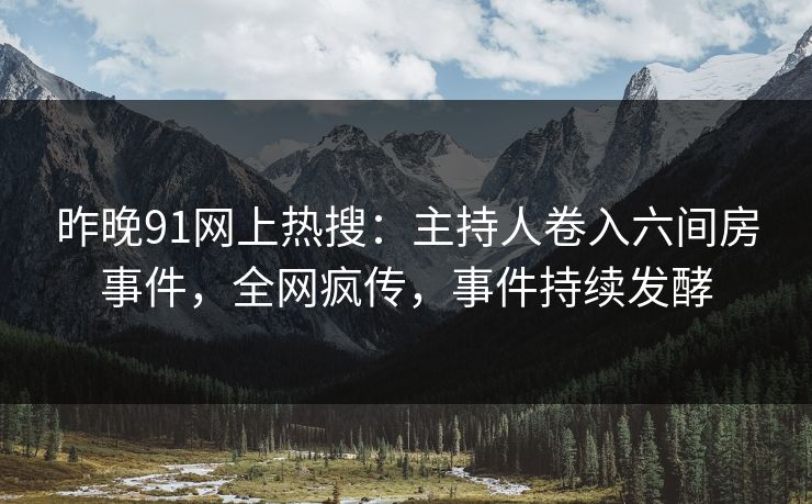 昨晚91网上热搜：主持人卷入六间房事件，全网疯传，事件持续发酵