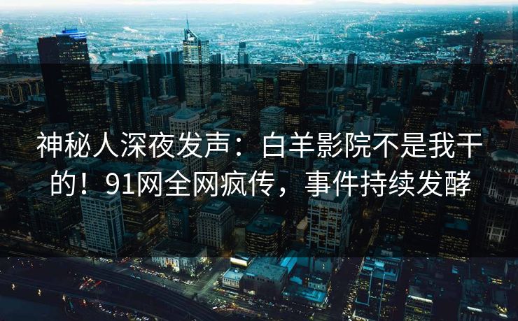 神秘人深夜发声：白羊影院不是我干的！91网全网疯传，事件持续发酵