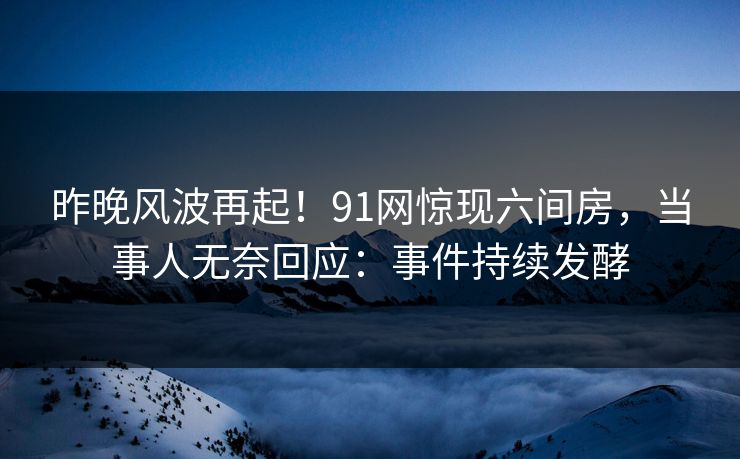 昨晚风波再起！91网惊现六间房，当事人无奈回应：事件持续发酵