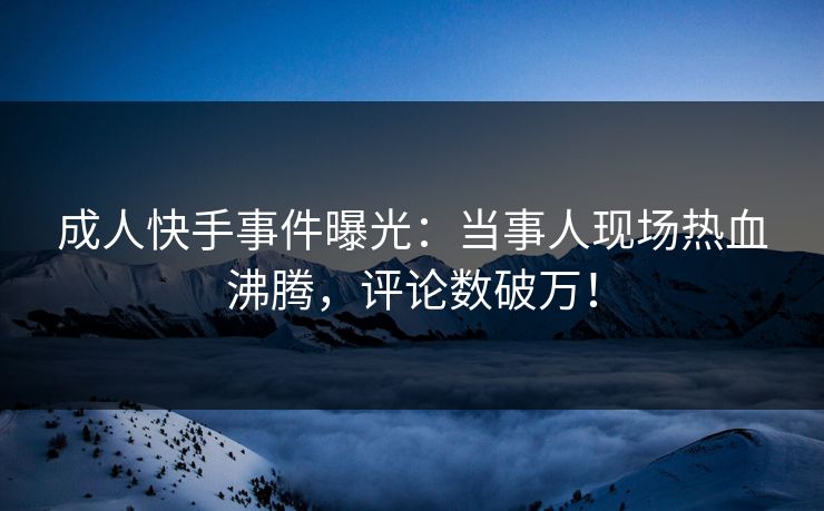 成人快手事件曝光：当事人现场热血沸腾，评论数破万！