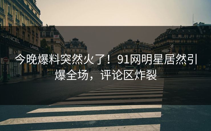 今晚爆料突然火了！91网明星居然引爆全场，评论区炸裂