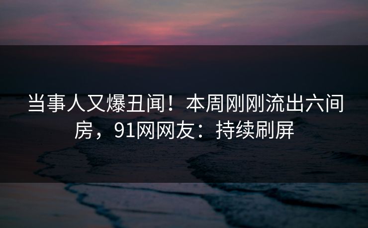 当事人又爆丑闻！本周刚刚流出六间房，91网网友：持续刷屏