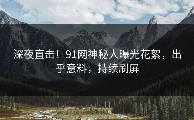 深夜直击！91网神秘人曝光花絮，出乎意料，持续刷屏