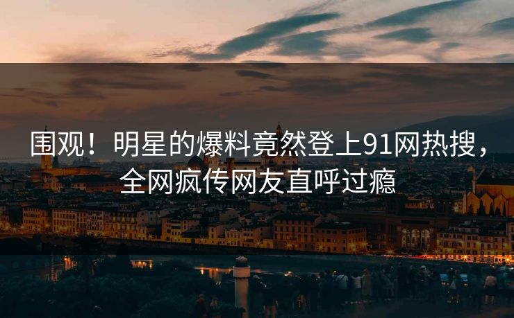 围观！明星的爆料竟然登上91网热搜，全网疯传网友直呼过瘾
