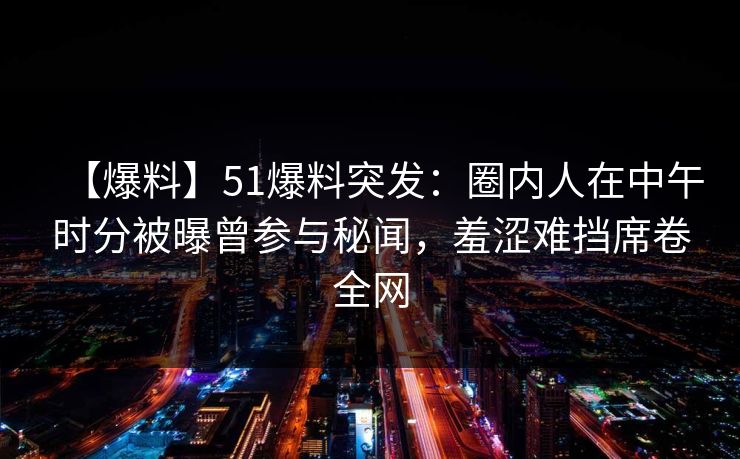 【爆料】51爆料突发：圈内人在中午时分被曝曾参与秘闻，羞涩难挡席卷全网