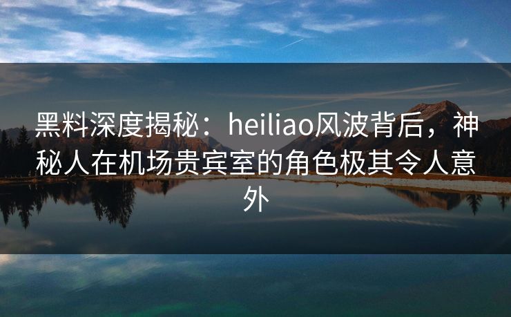 黑料深度揭秘：heiliao风波背后，神秘人在机场贵宾室的角色极其令人意外