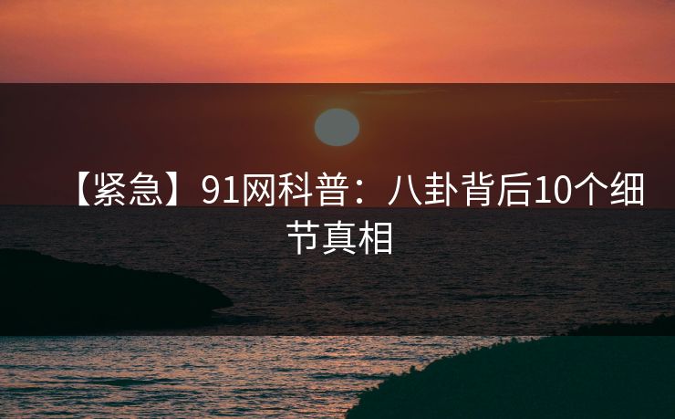 【紧急】91网科普:八卦背后10个细节真相