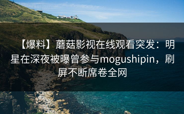 【爆料】蘑菇影视在线观看突发:明星在深夜被曝曾参与mogushipin,刷屏不断席卷全网