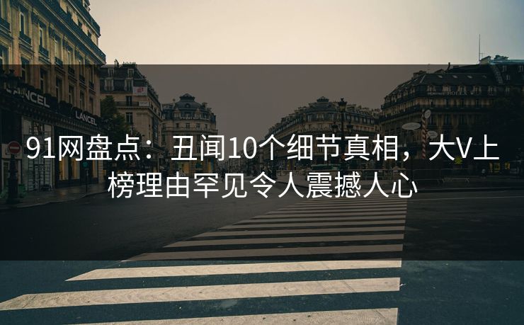 91网盘点:丑闻10个细节真相,大V上榜理由罕见令人震撼人心 91网盘点:丑闻10个细节真相,大V上榜理由罕见令人震撼人心