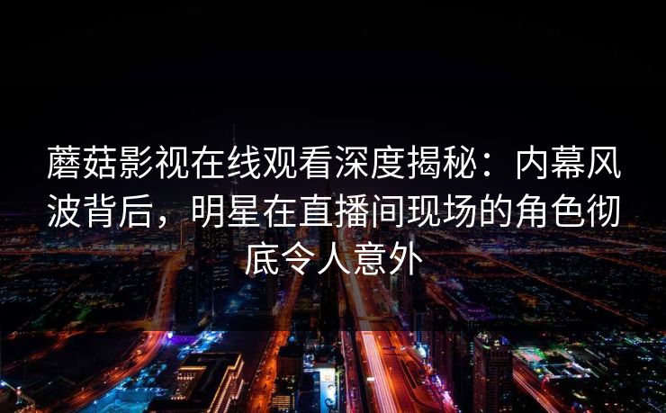 蘑菇影视在线观看深度揭秘：内幕风波背后，明星在直播间现场的角色彻底令人意外