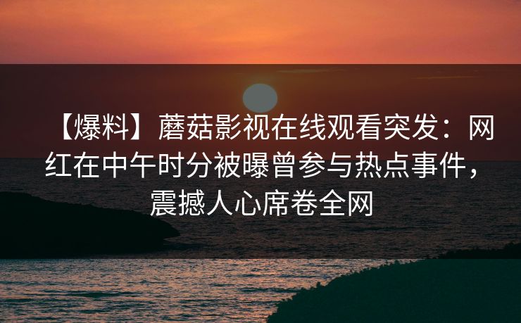 【爆料】蘑菇影视在线观看突发:网红在中午时分被曝曾参与热点事件,震撼人心席卷全网 【爆料】蘑菇影视在线观看突发:网红在中午时分被曝曾参与热点事件,震撼人心席卷全网