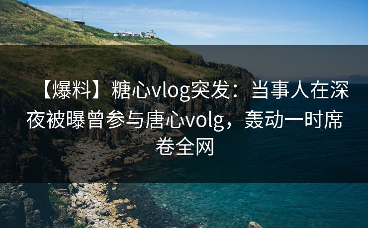 【爆料】糖心vlog突发：当事人在深夜被曝曾参与唐心volg，轰动一时席卷全网