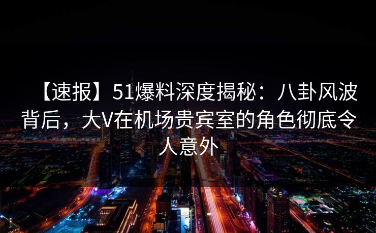【速报】51爆料深度揭秘：八卦风波背后，大V在机场贵宾室的角色彻底令人意外