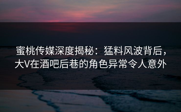 蜜桃传媒深度揭秘:猛料风波背后,大V在酒吧后巷的角色异常令人意外