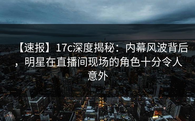 【速报】17c深度揭秘：内幕风波背后，明星在直播间现场的角色十分令人意外