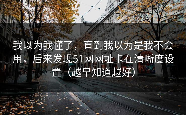 详细阅读:我以为我懂了,直到我以为是我不会用,后来发现51网网址卡在清晰度设置(越早知道越好) 我以为我懂了,直到我以为是我不会用,后来发现51网网址卡在清晰度设置(越早知道越好)