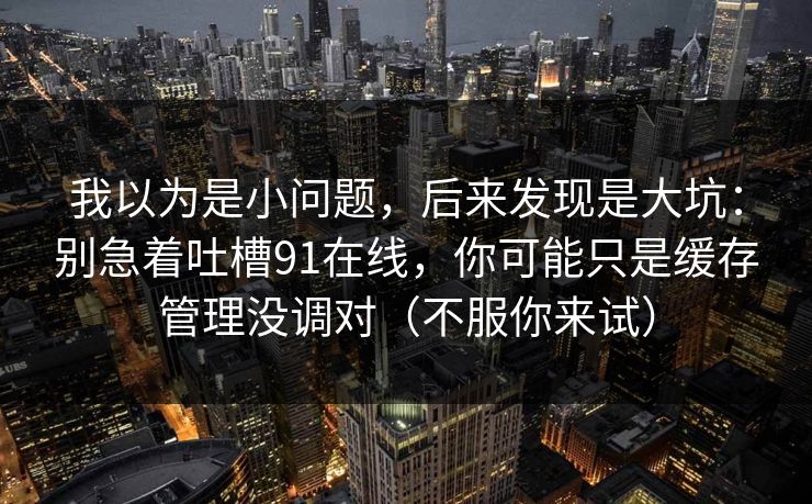 我以为是小问题,后来发现是大坑:别急着吐槽91在线,你可能只是缓存管理没调对(不服你来试) 我以为是小问题,后来发现是大坑:别急着吐槽91在线,你可能只是缓存管理没调对(不服你来试)