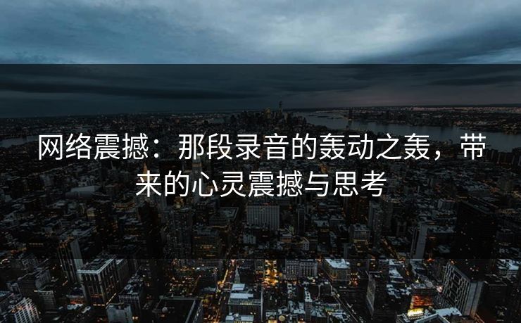 网络震撼:那段录音的轰动之轰,带来的心灵震撼与思考 网络震撼:那段录音的轰动之轰,带来的心灵震撼与思考