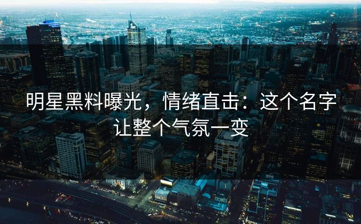 明星黑料曝光,情绪直击:这个名字让整个气氛一变 明星黑料曝光,情绪直击:这个名字让整个气氛一变